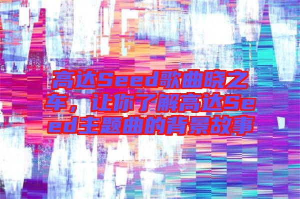 高達(dá)Seed歌曲曉之車，讓你了解高達(dá)Seed主題曲的背景故事