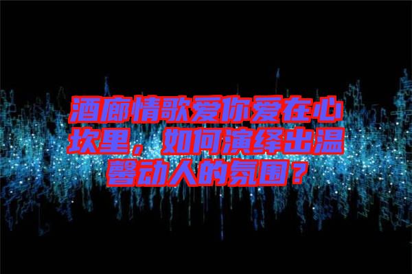 酒廊情歌愛你愛在心坎里，如何演繹出溫馨動人的氛圍？