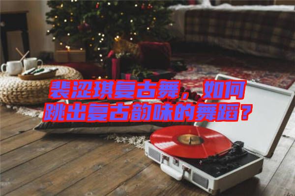 裴澀琪復(fù)古舞，如何跳出復(fù)古韻味的舞蹈？