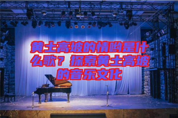 黃土高坡的情喲是什么歌？探索黃土高坡的音樂文化