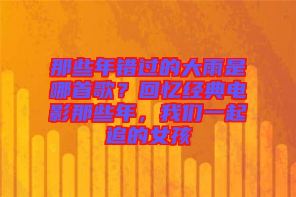 那些年錯(cuò)過(guò)的大雨是哪首歌？回憶經(jīng)典電影那些年，我們一起追的女孩