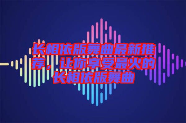 長相依版舞曲最新推薦，讓你享受最火的長相依版舞曲