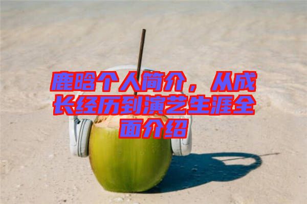 鹿晗個(gè)人簡(jiǎn)介，從成長(zhǎng)經(jīng)歷到演藝生涯全面介紹