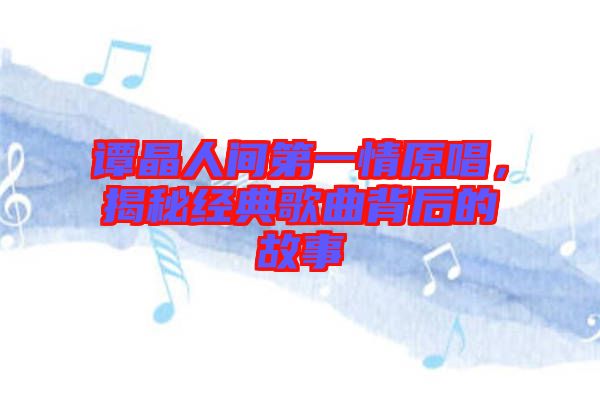 譚晶人間第一情原唱，揭秘經(jīng)典歌曲背后的故事