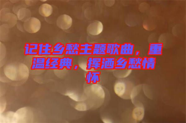 記住鄉(xiāng)愁主題歌曲，重溫經(jīng)典，揮灑鄉(xiāng)愁情懷