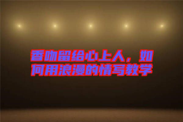 香吻留給心上人，如何用浪漫的情寫(xiě)教學(xué)