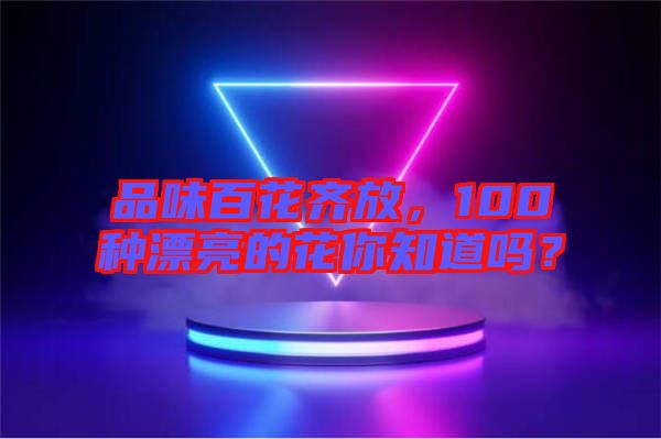 品味百花齊放，100種漂亮的花你知道嗎？