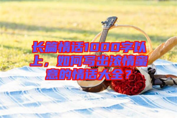 長篇情話1000字以上，如何寫出濃情蜜意的情話大全？