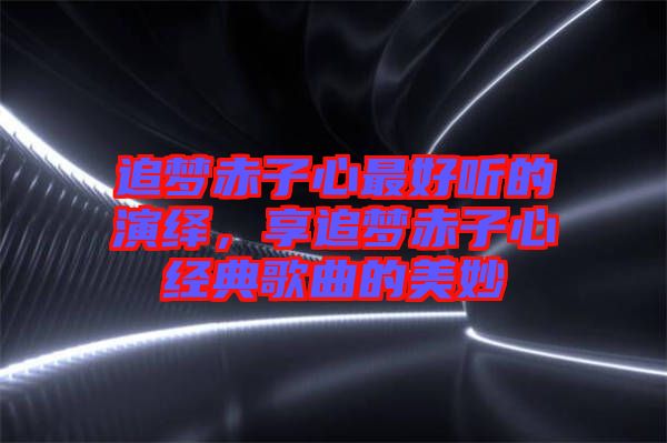 追夢赤子心最好聽的演繹，享追夢赤子心經典歌曲的美妙