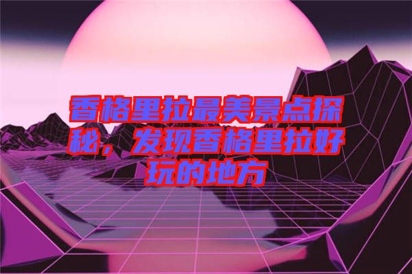香格里拉最美景點(diǎn)探秘，發(fā)現(xiàn)香格里拉好玩的地方