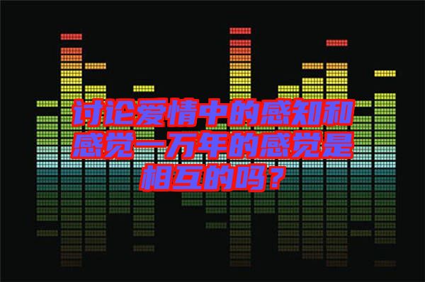 討論愛情中的感知和感覺一萬年的感覺是相互的嗎？