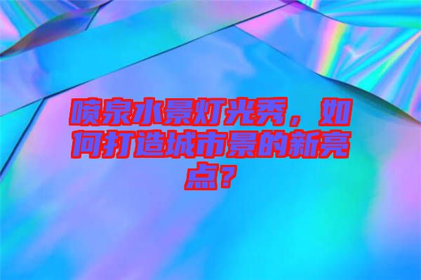噴泉水景燈光秀，如何打造城市景的新亮點(diǎn)？
