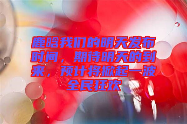 鹿晗我們的明天發(fā)布時(shí)間，期待明天的到來，預(yù)計(jì)將掀起一波全民狂歡