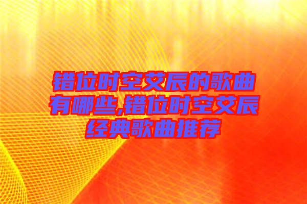 錯位時(shí)空艾辰的歌曲有哪些,錯位時(shí)空艾辰經(jīng)典歌曲推薦