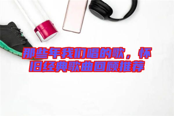 那些年我們唱的歌，懷舊經(jīng)典歌曲回顧推薦