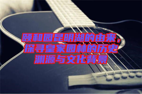 頤和園昆明湖的由來，探尋皇家園林的歷史淵源與文化背景