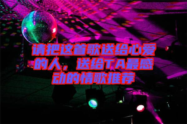 請(qǐng)把這首歌送給心愛的人，送給TA最感動(dòng)的情歌推薦