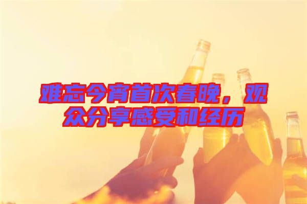難忘今宵首次春晚，觀眾分享感受和經(jīng)歷