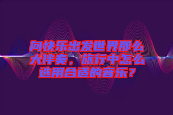向快樂出發(fā)世界那么大伴奏，旅行中怎么選用合適的音樂？