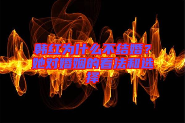 韓紅為什么不結(jié)婚？她對婚姻的看法和選擇