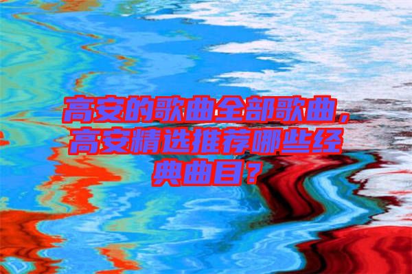 高安的歌曲全部歌曲，高安精選推薦哪些經(jīng)典曲目？