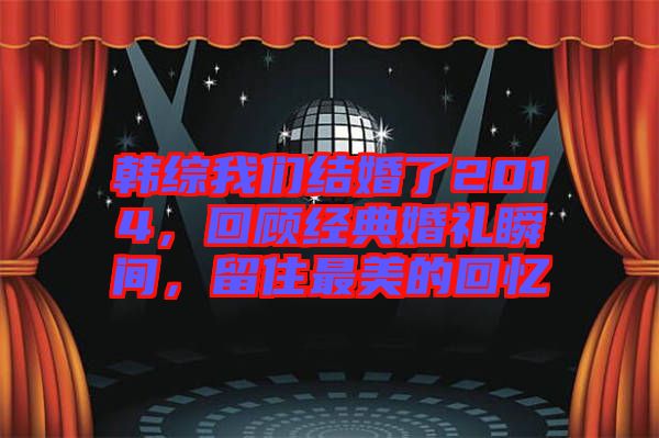 韓綜我們結(jié)婚了2014，回顧經(jīng)典婚禮瞬間，留住最美的回憶