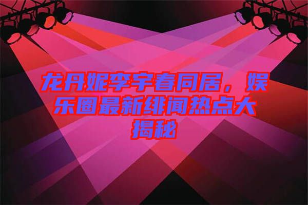 龍丹妮李宇春同居，娛樂圈最新緋聞熱點大揭秘