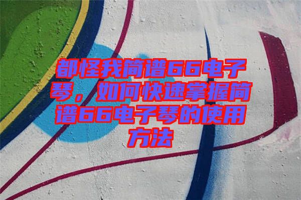 都怪我簡(jiǎn)譜66電子琴，如何快速掌握簡(jiǎn)譜66電子琴的使用方法