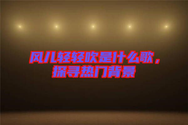 風(fēng)兒輕輕吹是什么歌，探尋熱門背景
