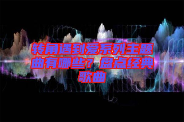 轉(zhuǎn)角遇到愛(ài)系列主題曲有哪些？盤(pán)點(diǎn)經(jīng)典歌曲