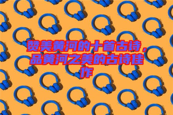 贊美黃河的十首古詩(shī)，品黃河之美的古詩(shī)佳作