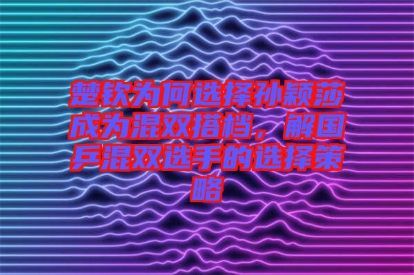 楚欽為何選擇孫穎莎成為混雙搭檔，解國(guó)乒混雙選手的選擇策略
