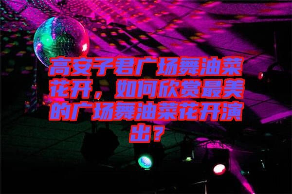 高安子君廣場(chǎng)舞油菜花開(kāi)，如何欣賞最美的廣場(chǎng)舞油菜花開(kāi)演出？