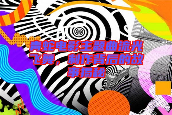 青蛇電影主題曲流光飛舞，制作背后的故事揭秘