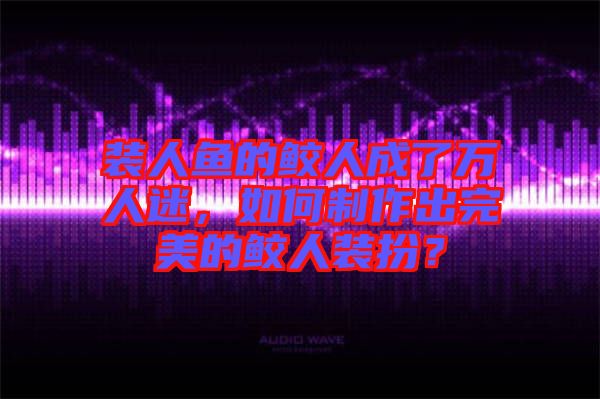 裝人魚的鮫人成了萬人迷，如何制作出完美的鮫人裝扮？