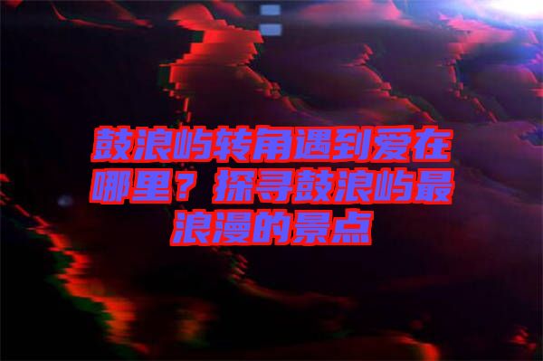 鼓浪嶼轉(zhuǎn)角遇到愛在哪里？探尋鼓浪嶼最浪漫的景點