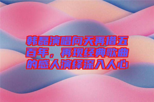 韓磊演唱向天再借五百年，再現(xiàn)經(jīng)典歌曲的感人演繹深入人心