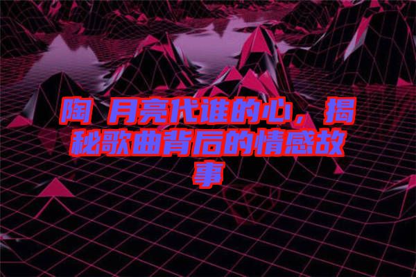 陶喆月亮代誰的心，揭秘歌曲背后的情感故事