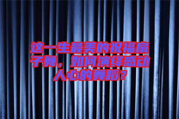 這一生最美的祝福扇子舞，如何演繹感動人心的舞蹈？