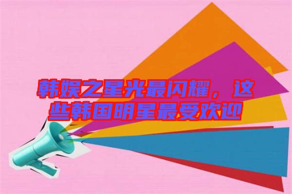 韓娛之星光最閃耀，這些韓國明星最受歡迎