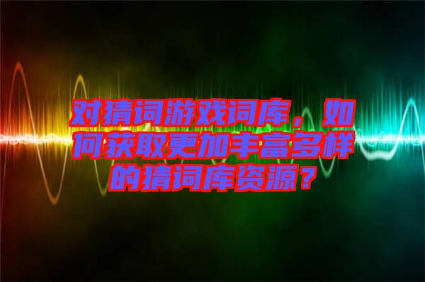 對猜詞游戲詞庫，如何獲取更加豐富多樣的猜詞庫資源？