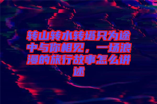 轉(zhuǎn)山轉(zhuǎn)水轉(zhuǎn)塔只為途中與你相見，一場(chǎng)浪漫的旅行故事怎么講述