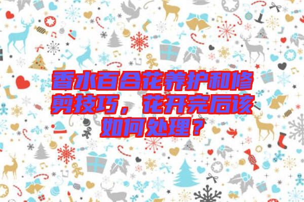 香水百合花養(yǎng)護(hù)和修剪技巧，花開完后該如何處理？