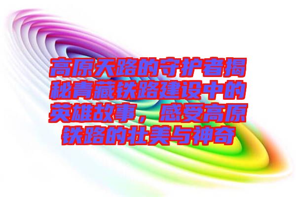 高原天路的守護(hù)者揭秘青藏鐵路建設(shè)中的英雄故事，感受高原鐵路的壯美與神奇