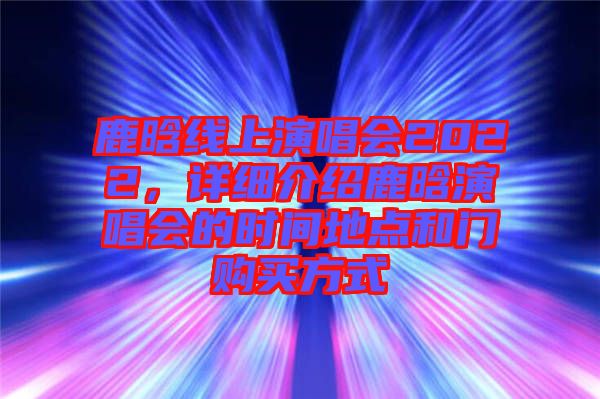 鹿晗線上演唱會(huì)2022，詳細(xì)介紹鹿晗演唱會(huì)的時(shí)間地點(diǎn)和門購買方式