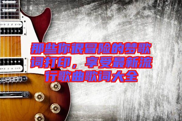 那些你很冒險(xiǎn)的夢歌詞打印，享受最新流行歌曲歌詞大全
