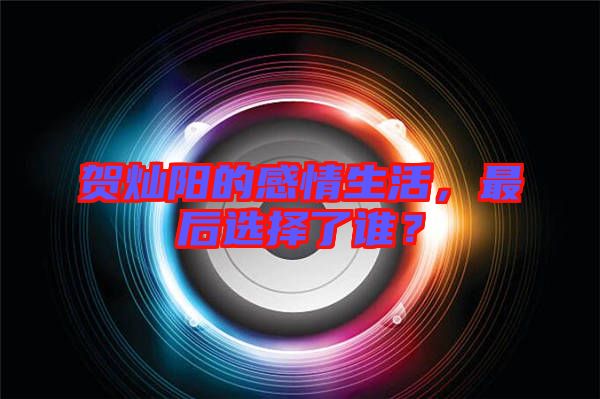 賀燦陽(yáng)的感情生活，最后選擇了誰(shuí)？