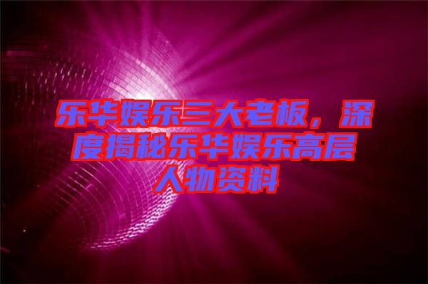 樂華娛樂三大老板，深度揭秘樂華娛樂高層人物資料