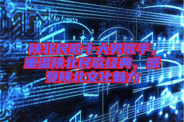 陜北民歌十大男歌手，重溫陜北民歌經(jīng)典，感受陜北文化魅力