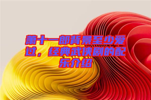 蕭十一郎背景至少愛過，經(jīng)典武俠劇的配樂介紹